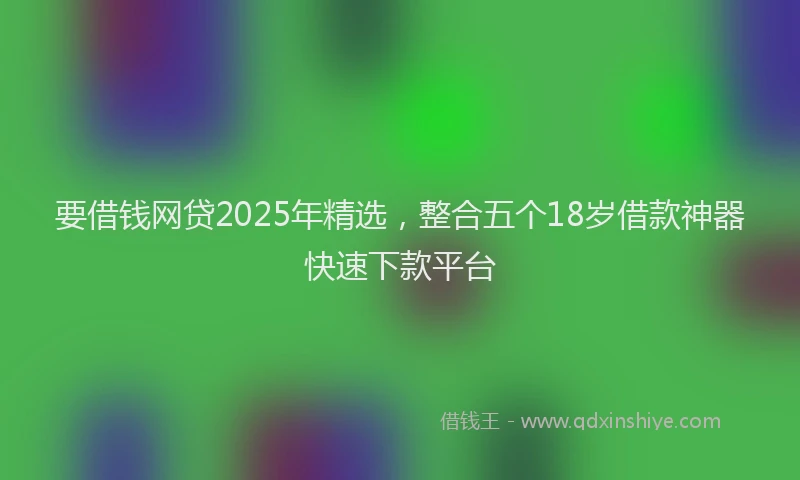 要借钱网贷2025年精选，整合五个18岁借款神器快速下款平台