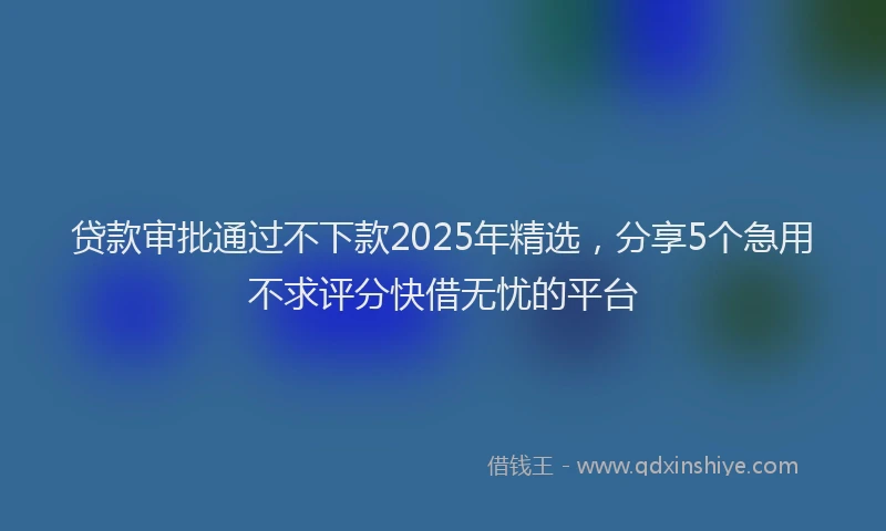 贷款审批通过不下款2025年精选，分享5个急用不求评分快借无忧的平台