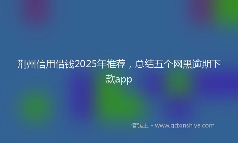荆州信用借钱2025年推荐，总结五个网黑逾期下款app