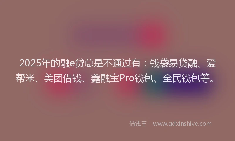 2025年的融e贷总是不通过有：钱袋易贷融、爱帮米、美团借钱、鑫融宝Pro钱包、全民钱包等。
