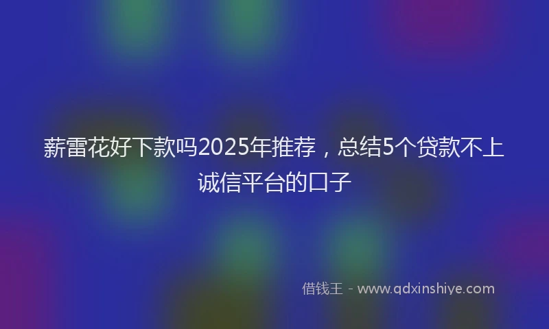 薪雷花好下款吗2025年推荐，总结5个贷款不上诚信平台的口子