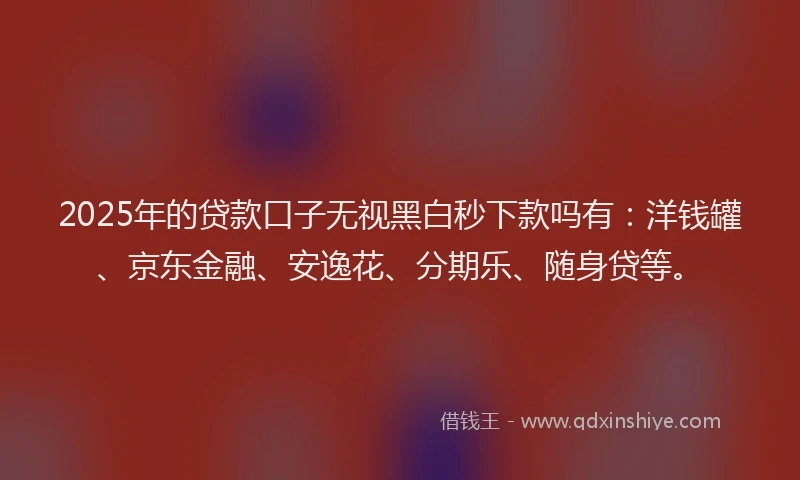 2025年的贷款口子无视黑白秒下款吗有：洋钱罐、京东金融、安逸花、分期乐、随身贷等。