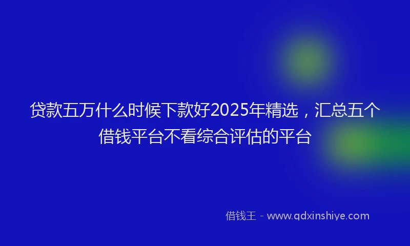 贷款五万什么时候下款好2025年精选，汇总五个借钱平台不看综合评估的平台
