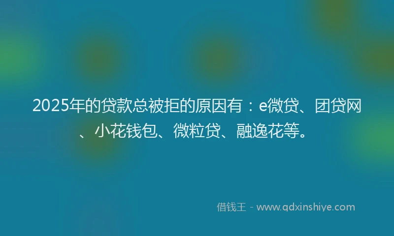 2025年的贷款总被拒的原因有：e微贷、团贷网、小花钱包、微粒贷、融逸花等。