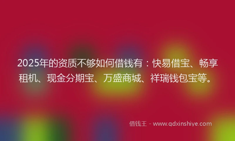 2025年的资质不够如何借钱有：快易借宝、畅享租机、现金分期宝、万盛商城、祥瑞钱包宝等。