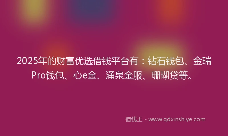 2025年的财富优选借钱平台有：钻石钱包、金瑞Pro钱包、心e金、涌泉金服、珊瑚贷等。