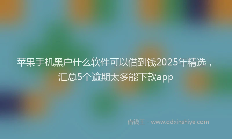 苹果手机黑户什么软件可以借到钱2025年精选，汇总5个逾期太多能下款app