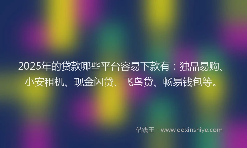 2025年的贷款哪些平台容易下款有：独品易购、小安租机、现金闪贷、飞鸟贷、畅易钱包等。