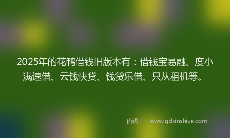 2025年的花鸭借钱旧版本有：借钱宝易融、度小满速借、云钱快贷、钱贷乐借、只从租机等。