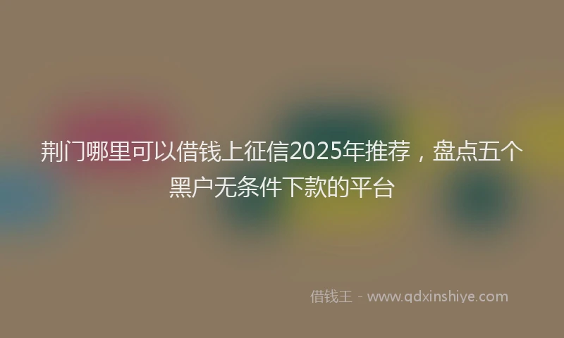 荆门哪里可以借钱上征信2025年推荐，盘点五个黑户无条件下款的平台