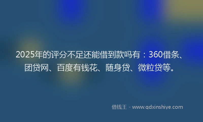 2025年的评分不足还能借到款吗有：360借条、团贷网、百度有钱花、随身贷、微粒贷等。