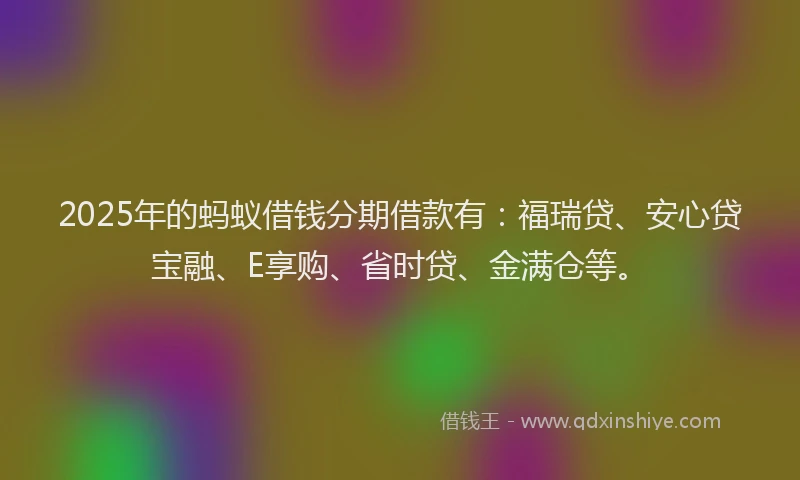 2025年的蚂蚁借钱分期借款有：福瑞贷、安心贷宝融、E享购、省时贷、金满仓等。