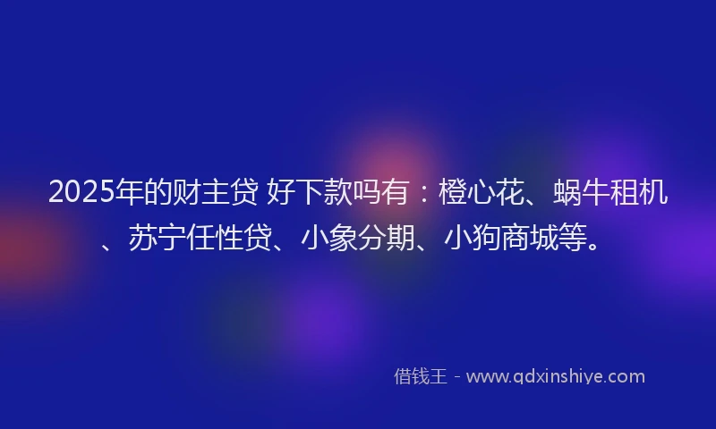 2025年的财主贷 好下款吗有：橙心花、蜗牛租机、苏宁任性贷、小象分期、小狗商城等。