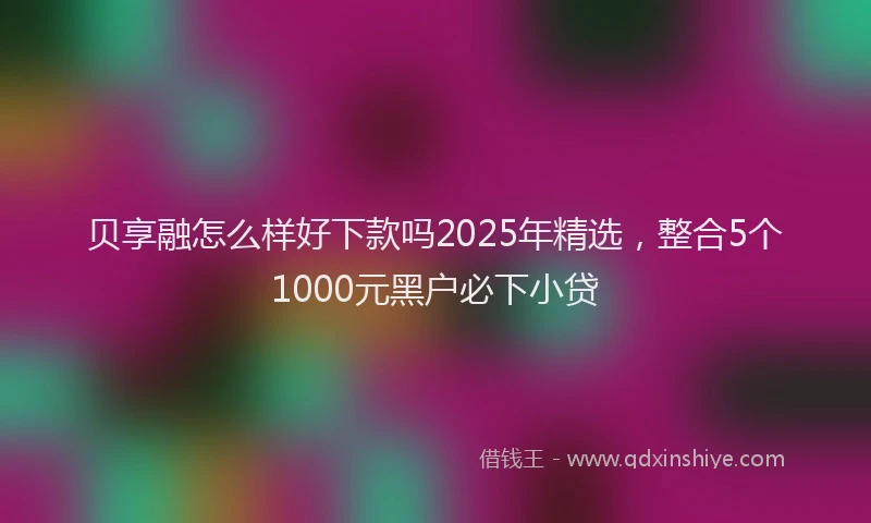 贝享融怎么样好下款吗2025年精选，整合5个1000元黑户必下小贷