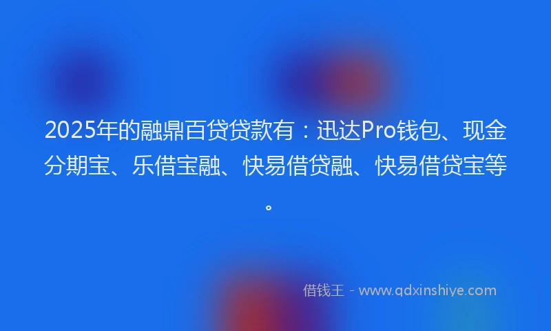 2025年的融鼎百贷贷款有：迅达Pro钱包、现金分期宝、乐借宝融、快易借贷融、快易借贷宝等。