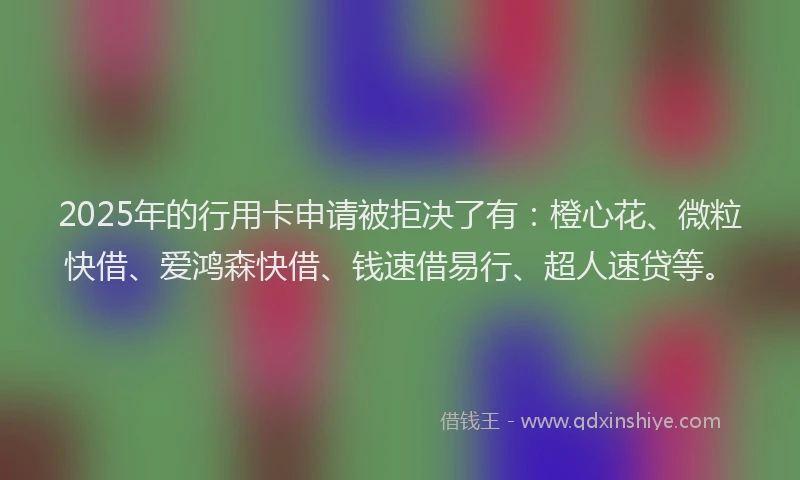 2025年的行用卡申请被拒决了有：橙心花、微粒快借、爱鸿森快借、钱速借易行、超人速贷等。