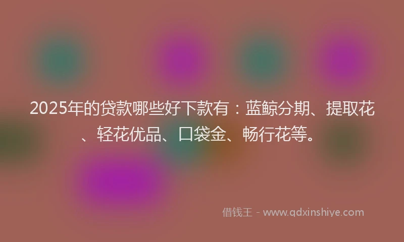 2025年的贷款哪些好下款有：蓝鲸分期、提取花、轻花优品、口袋金、畅行花等。