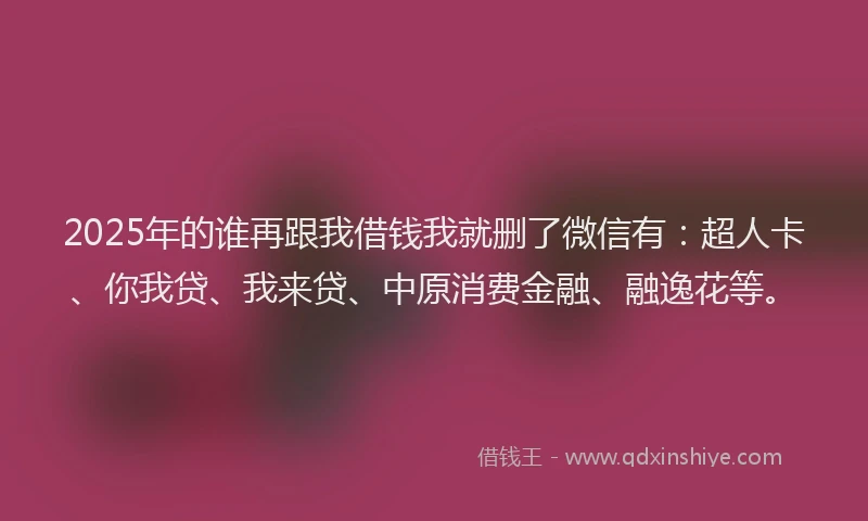 2025年的谁再跟我借钱我就删了微信有：超人卡、你我贷、我来贷、中原消费金融、融逸花等。