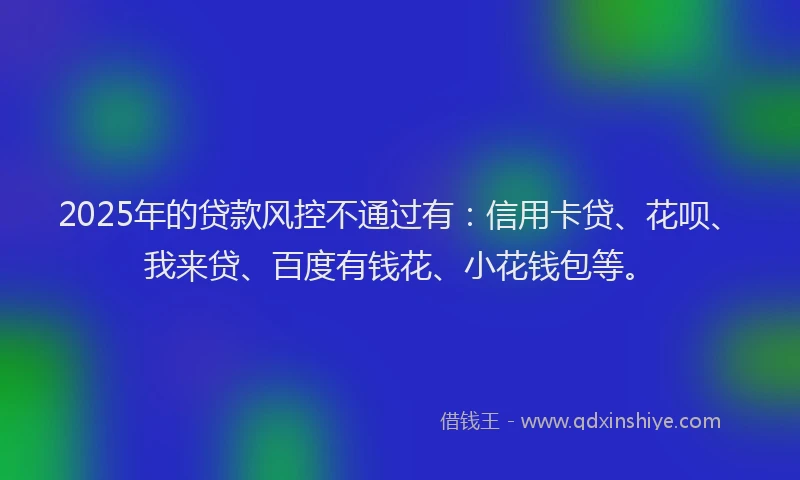 2025年的贷款风控不通过有：信用卡贷、花呗、我来贷、百度有钱花、小花钱包等。