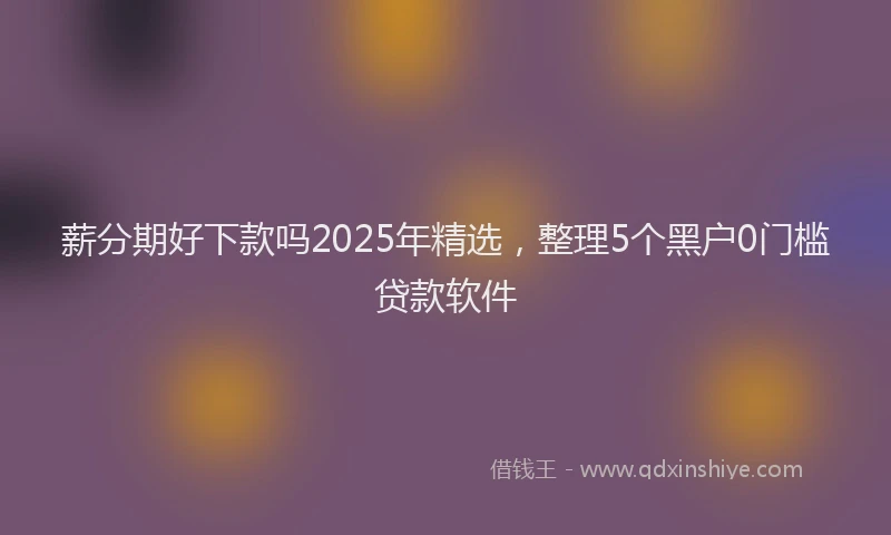 薪分期好下款吗2025年精选，整理5个黑户0门槛贷款软件