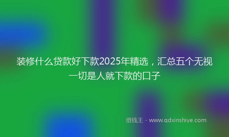 装修什么贷款好下款2025年精选，汇总五个无视一切是人就下款的口子