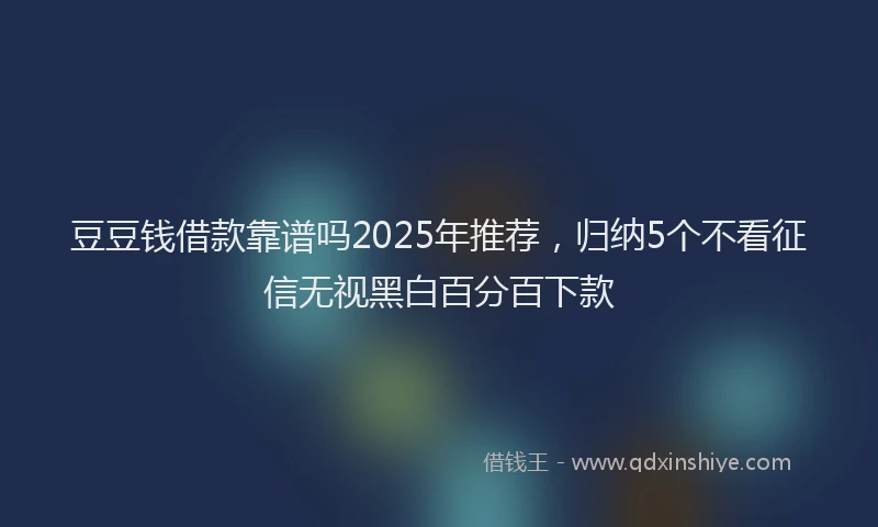 豆豆钱借款靠谱吗2025年推荐，归纳5个不看征信无视黑白百分百下款