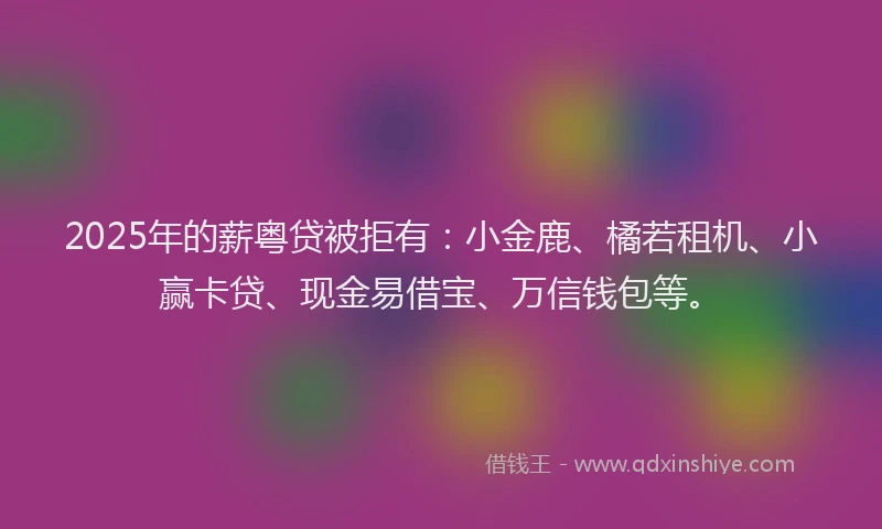 2025年的薪粤贷被拒有：小金鹿、橘若租机、小赢卡贷、现金易借宝、万信钱包等。