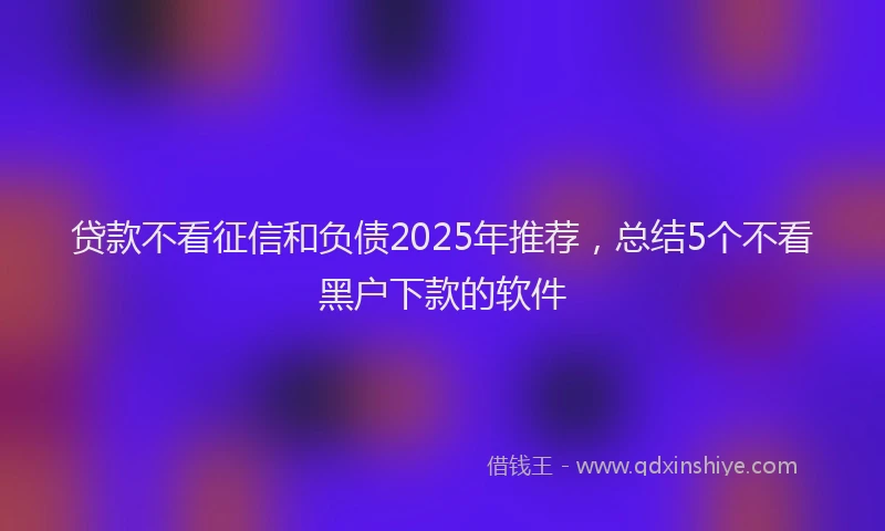 贷款不看征信和负债2025年推荐，总结5个不看黑户下款的软件