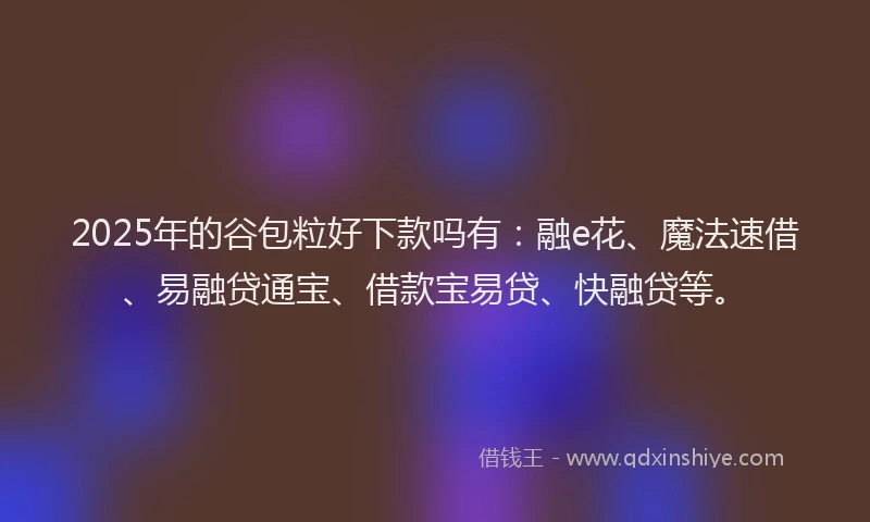 2025年的谷包粒好下款吗有：融e花、魔法速借、易融贷通宝、借款宝易贷、快融贷等。