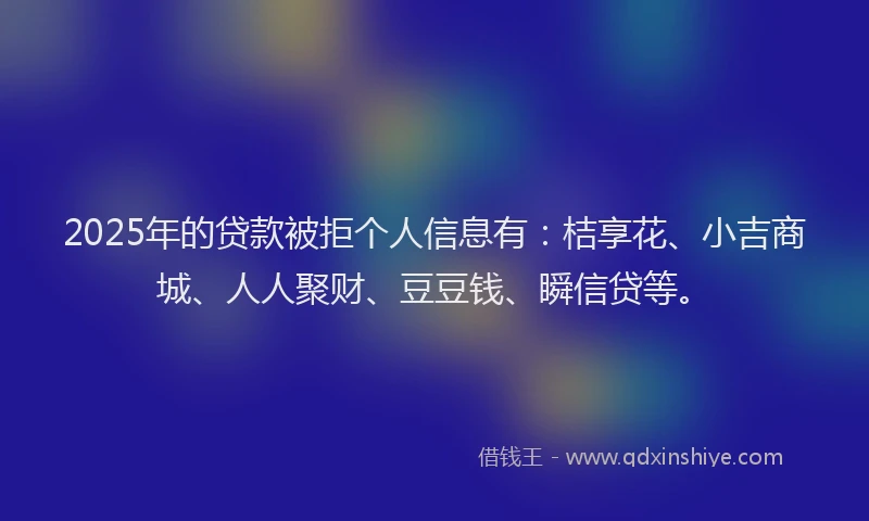 2025年的贷款被拒个人信息有：桔享花、小吉商城、人人聚财、豆豆钱、瞬信贷等。