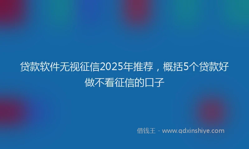 贷款软件无视征信2025年推荐，概括5个贷款好做不看征信的口子