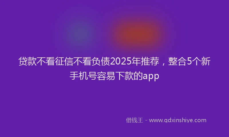 贷款不看征信不看负债2025年推荐，整合5个新手机号容易下款的app