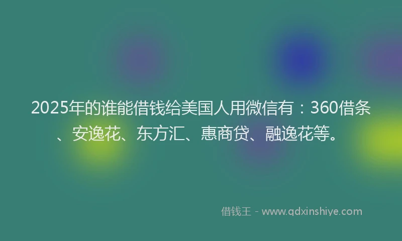 2025年的谁能借钱给美国人用微信有：360借条、安逸花、东方汇、惠商贷、融逸花等。