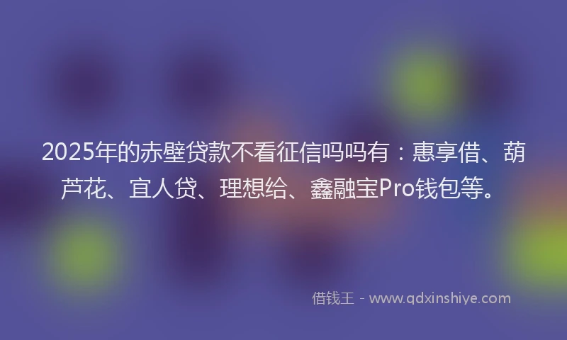 2025年的赤壁贷款不看征信吗吗有：惠享借、葫芦花、宜人贷、理想给、鑫融宝Pro钱包等。