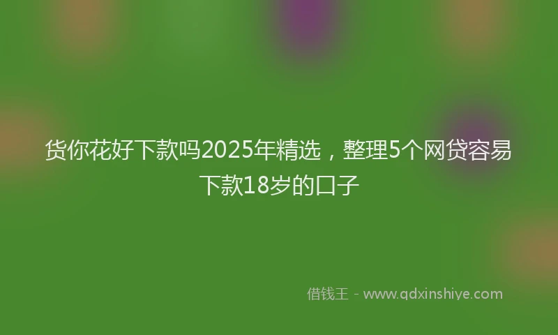 货你花好下款吗2025年精选，整理5个网贷容易下款18岁的口子