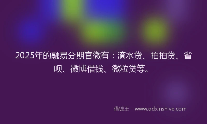 2025年的融易分期官微有：滴水贷、拍拍贷、省呗、微博借钱、微粒贷等。