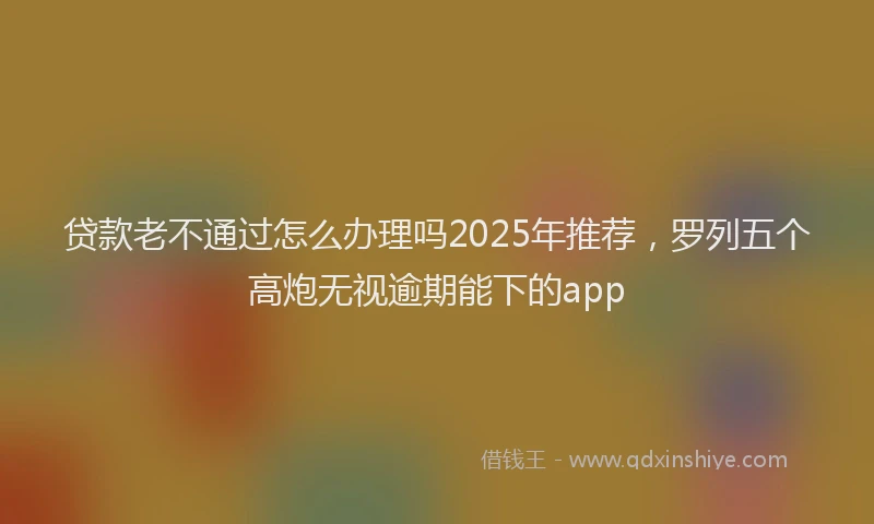 贷款老不通过怎么办理吗2025年推荐，罗列五个高炮无视逾期能下的app