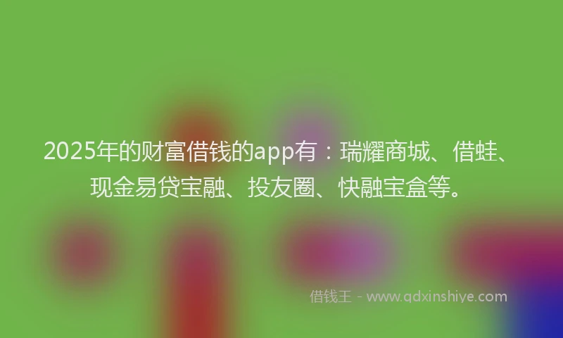 2025年的财富借钱的app有：瑞耀商城、借蛙、现金易贷宝融、投友圈、快融宝盒等。