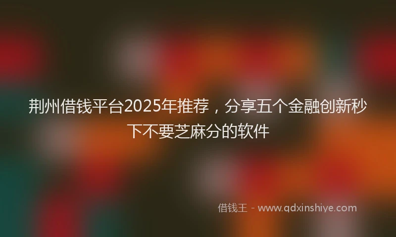 荆州借钱平台2025年推荐，分享五个金融创新秒下不要芝麻分的软件