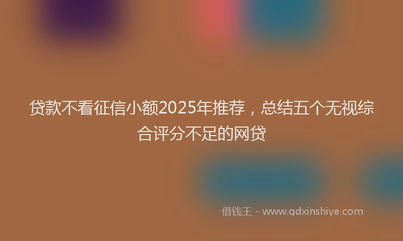 贷款不看征信小额2025年推荐，总结五个无视综合评分不足的网贷