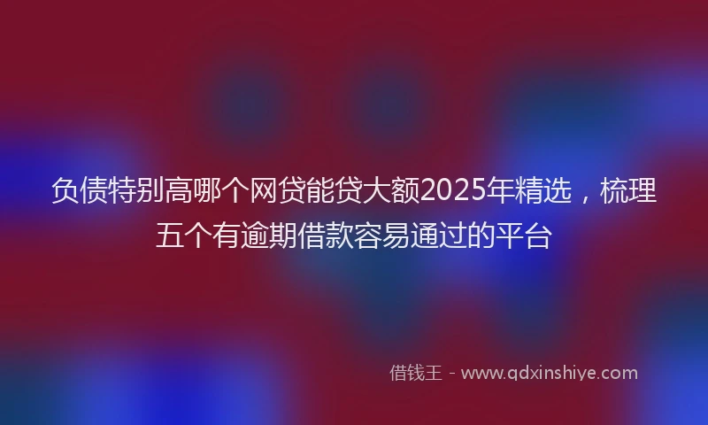 负债特别高哪个网贷能贷大额2025年精选，梳理五个有逾期借款容易通过的平台