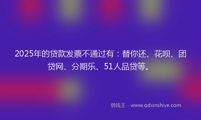 2025年的贷款发票不通过有：替你还、花呗、团贷网、分期乐、51人品贷等。