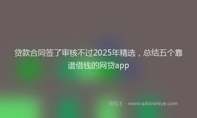 贷款合同签了审核不过2025年精选，总结五个靠谱借钱的网贷app
