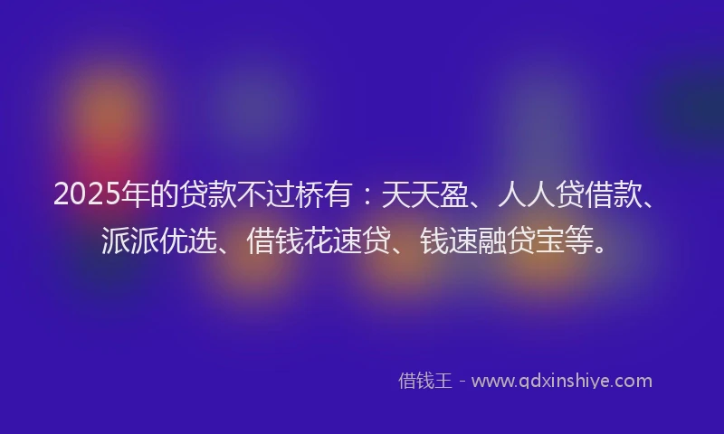 2025年的贷款不过桥有：天天盈、人人贷借款、派派优选、借钱花速贷、钱速融贷宝等。