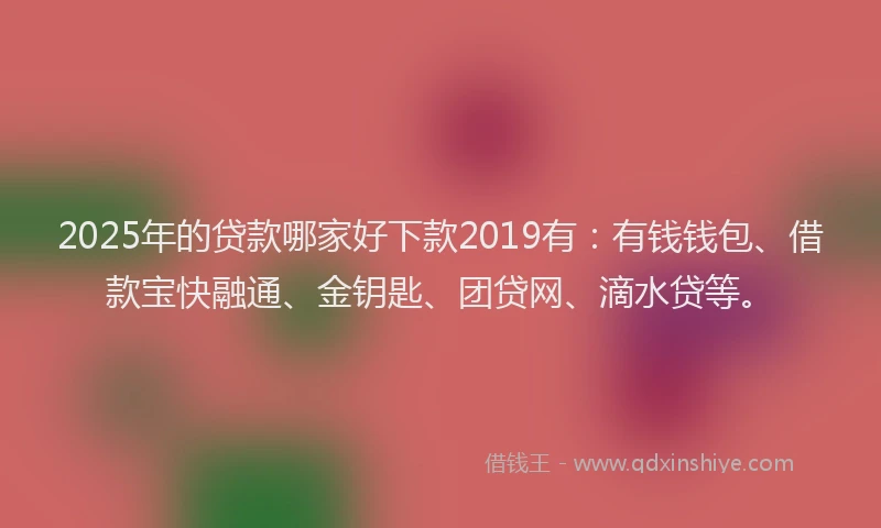 2025年的贷款哪家好下款2019有：有钱钱包、借款宝快融通、金钥匙、团贷网、滴水贷等。