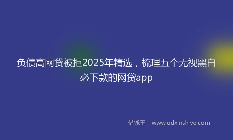 负债高网贷被拒2025年精选，梳理五个无视黑白必下款的网贷app