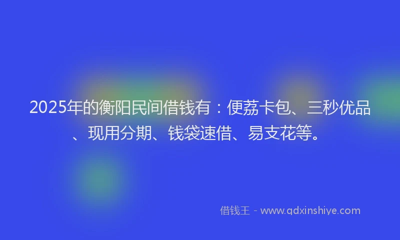 2025年的衡阳民间借钱有：便荔卡包、三秒优品、现用分期、钱袋速借、易支花等。