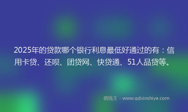 2025年的贷款哪个银行利息最低好通过的有：信用卡贷、还呗、团贷网、快贷通、51人品贷等。