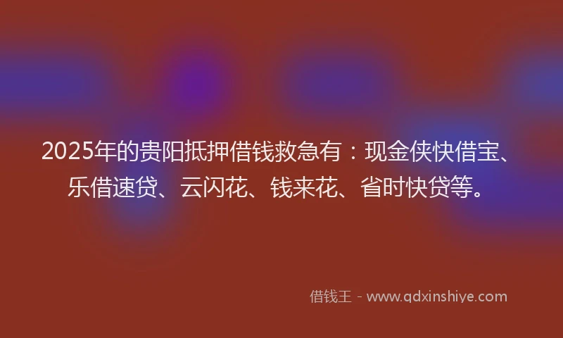 2025年的贵阳抵押借钱救急有：现金侠快借宝、乐借速贷、云闪花、钱来花、省时快贷等。