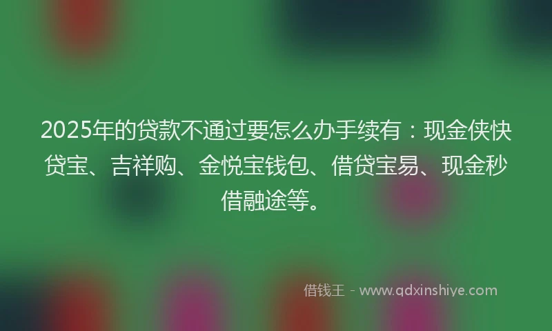 2025年的贷款不通过要怎么办手续有：现金侠快贷宝、吉祥购、金悦宝钱包、借贷宝易、现金秒借融途等。